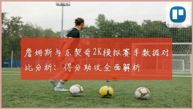 詹姆斯与东契奇2K模拟赛季数据对比分析：得分助攻全面解析