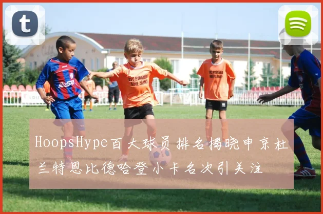 HoopsHype百大球员排名揭晓申京杜兰特恩比德哈登小卡名次引关注