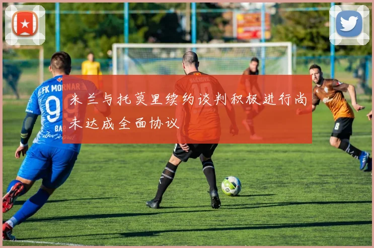 米兰与托莫里续约谈判积极进行尚未达成全面协议