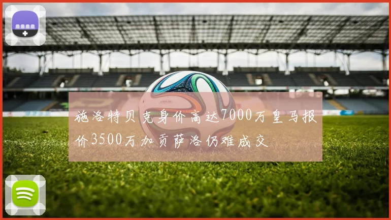施洛特贝克身价高达7000万皇马报价3500万加贡萨洛仍难成交