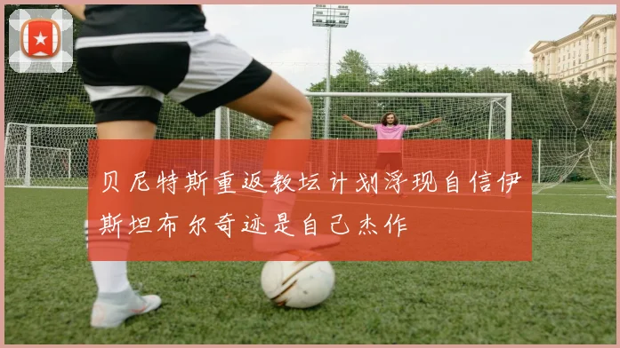 贝尼特斯重返教坛计划浮现自信伊斯坦布尔奇迹是自己杰作