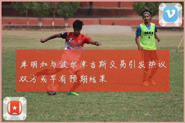 库明加与波尔津吉斯交易引发热议双方或早有预期结果