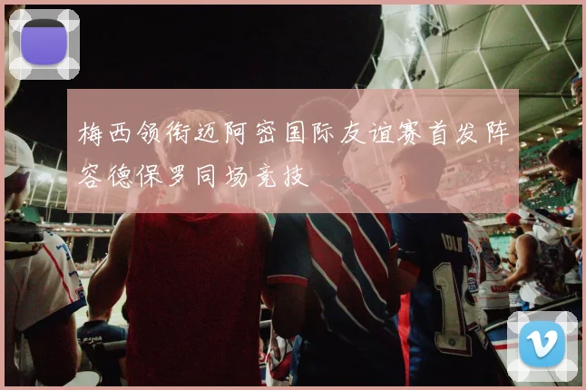 梅西领衔迈阿密国际友谊赛首发阵容德保罗同场竞技