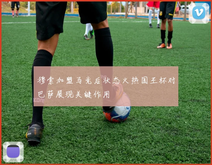 穆索加盟马竞后状态火热国王杯对巴萨展现关键作用