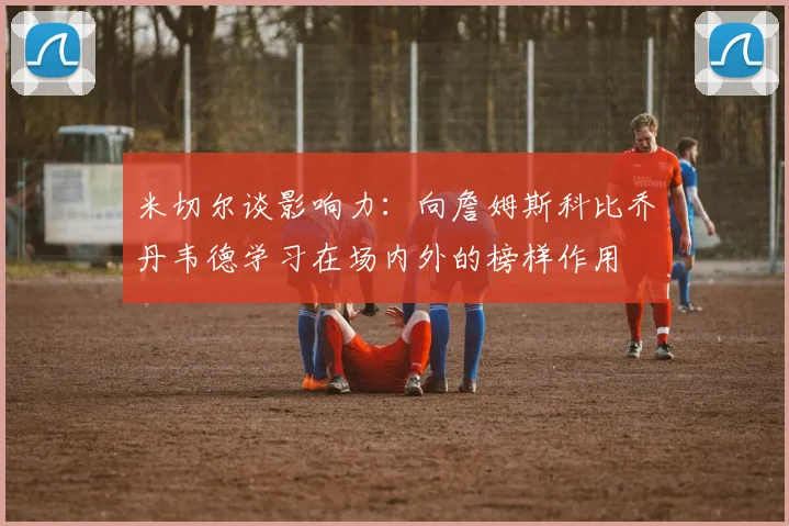 米切尔谈影响力：向詹姆斯科比乔丹韦德学习在场内外的榜样作用