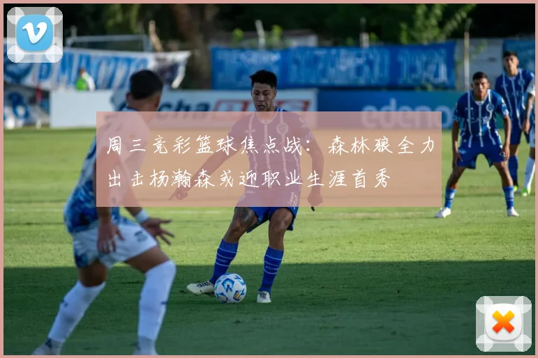 周三竞彩篮球焦点战：森林狼全力出击杨瀚森或迎职业生涯首秀