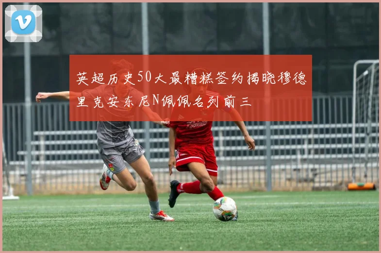 英超历史50大最糟糕签约揭晓穆德里克安东尼N佩佩名列前三
