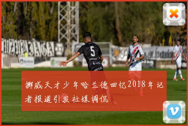 挪威天才少年哈兰德回忆2018年记者报道引发社媒调侃