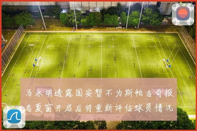 马永明透露国安暂不为斯帕吉奇报名夏窗开启后将重新评估球员情况