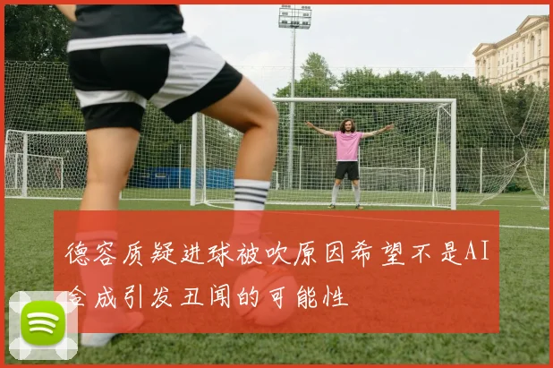 德容质疑进球被吹原因希望不是AI合成引发丑闻的可能性