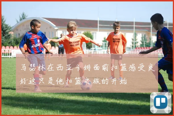 马瑟林在西亚卡姆面前扣篮感受良好这只是他扣篮之旅的开始
