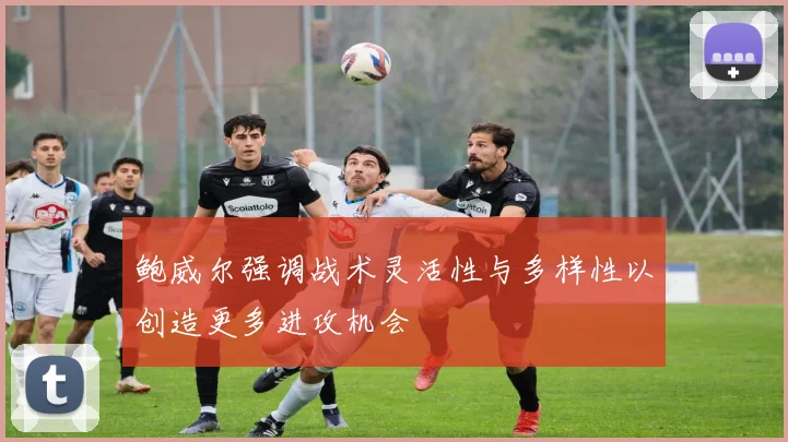 鲍威尔强调战术灵活性与多样性以创造更多进攻机会