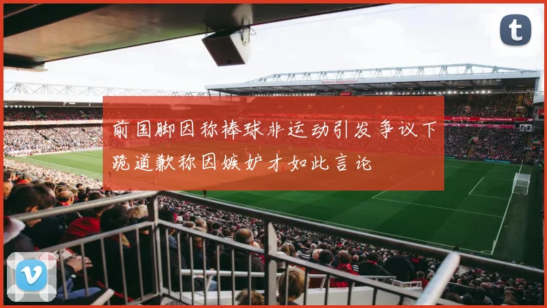 前国脚因称棒球非运动引发争议下跪道歉称因嫉妒才如此言论