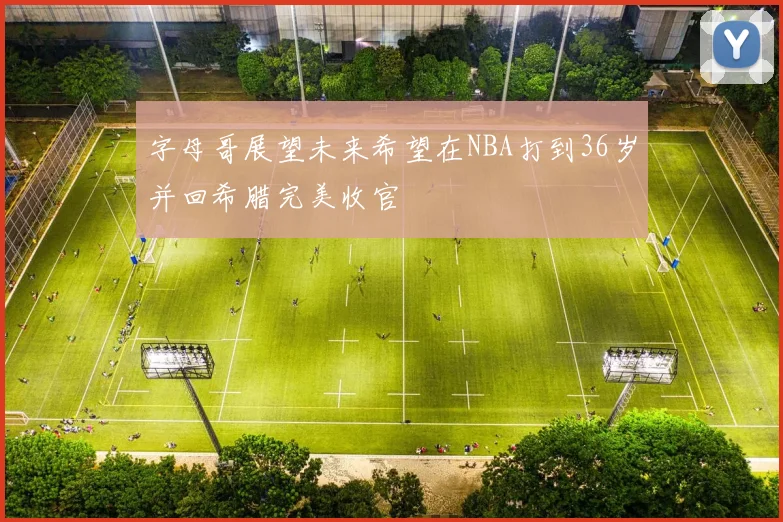 字母哥展望未来希望在NBA打到36岁并回希腊完美收官