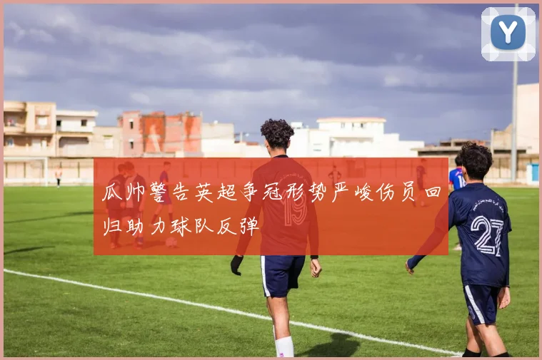 瓜帅警告英超争冠形势严峻伤员回归助力球队反弹