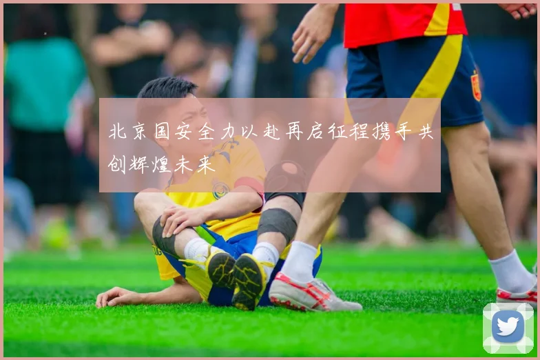 北京国安全力以赴再启征程携手共创辉煌未来