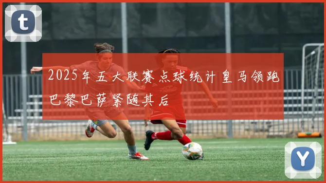 2025年五大联赛点球统计皇马领跑巴黎巴萨紧随其后
