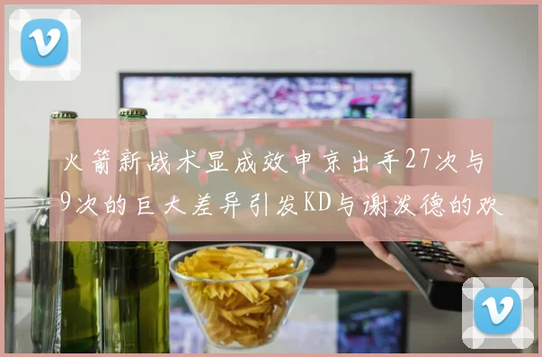 火箭新战术显成效申京出手27次与9次的巨大差异引发KD与谢泼德的欢笑