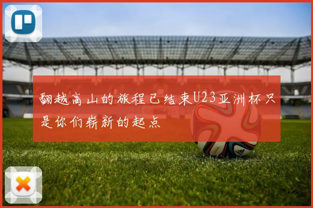 翻越高山的旅程已结束U23亚洲杯只是你们崭新的起点