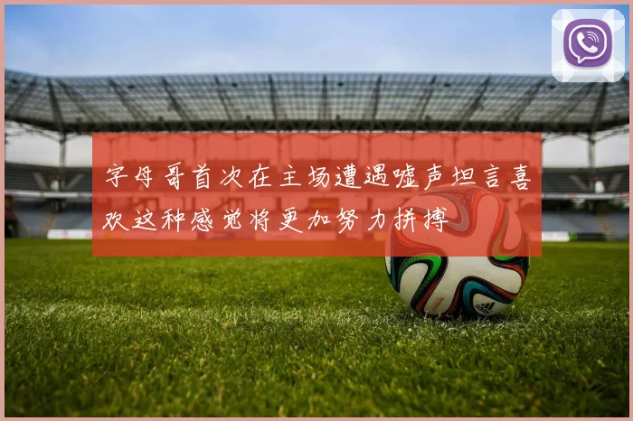 字母哥首次在主场遭遇嘘声坦言喜欢这种感觉将更加努力拼搏