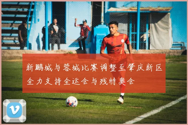 新鹏城与蓉城比赛调整至肇庆新区全力支持全运会与残特奥会