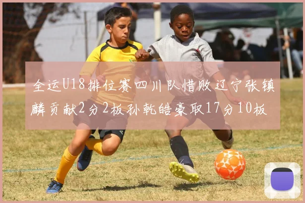 全运U18排位赛四川队惜败辽宁张镇麟贡献2分2板孙乾皓豪取17分10板7助攻