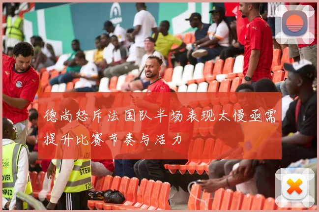 德尚怒斥法国队半场表现太慢亟需提升比赛节奏与活力