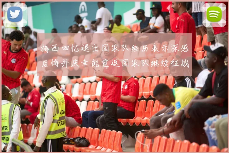 梅西回忆退出国家队经历表示深感后悔并庆幸能重返国家队继续征战