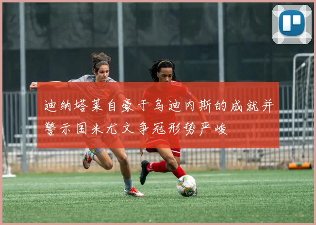 迪纳塔莱自豪于乌迪内斯的成就并警示国米尤文争冠形势严峻